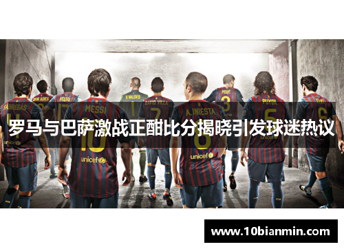 罗马与巴萨激战正酣比分揭晓引发球迷热议
